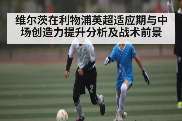 维尔茨在利物浦英超适应期与中场创造力提升分析及战术前景