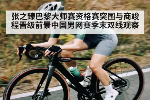 张之臻巴黎大师赛资格赛突围与商竣程晋级前景中国男网赛季末双线观察